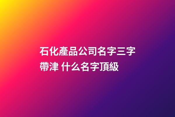 石化產品公司名字三字帶津 什么名字頂級-第1張-公司起名-玄機派